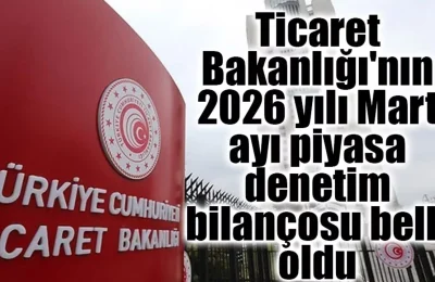 Ticaret Bakanlığı’nın 2026 yılı Mart ayı piyasa denetim bilançosu belli oldu
